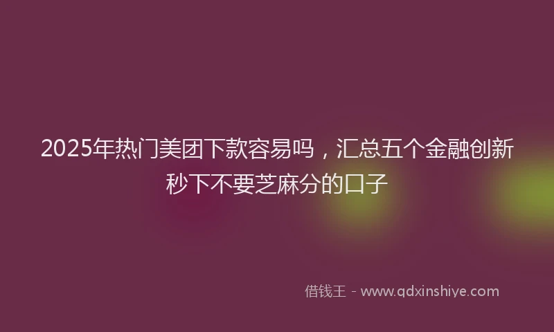 2025年热门美团下款容易吗，汇总五个金融创新秒下不要芝麻分的口子