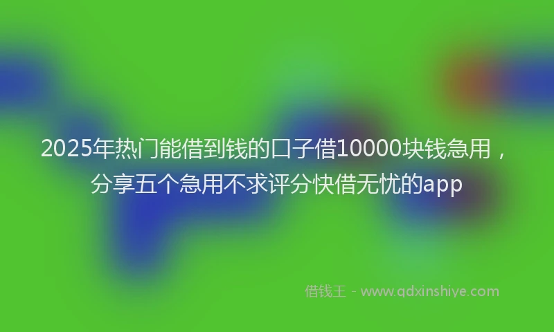 2025年热门能借到钱的口子借10000块钱急用，分享五个急用不求评分快借无忧的app