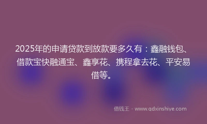 2025年的申请贷款到放款要多久有：鑫融钱包、借款宝快融通宝、鑫享花、携程拿去花、平安易借等。