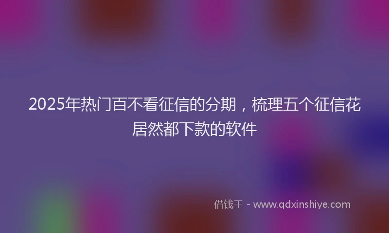 2025年热门百不看征信的分期，梳理五个征信花居然都下款的软件