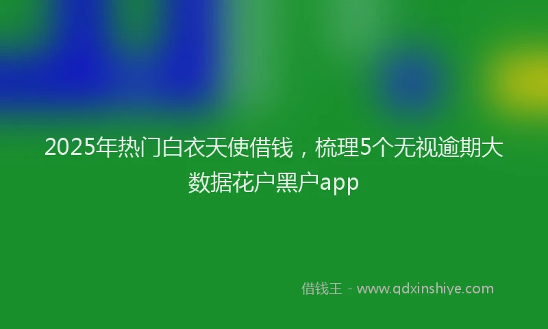2025年热门白衣天使借钱，梳理5个无视逾期大数据花户黑户app