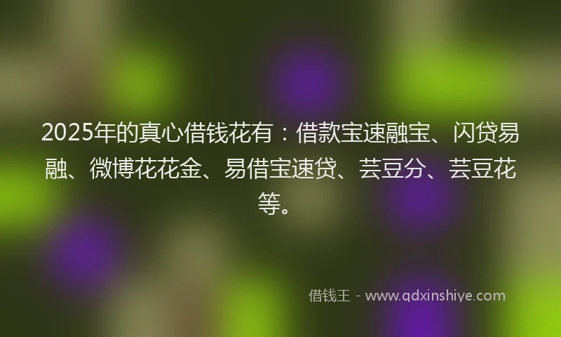 2025年的真心借钱花有：借款宝速融宝、闪贷易融、微博花花金、易借宝速贷、芸豆分、芸豆花等。