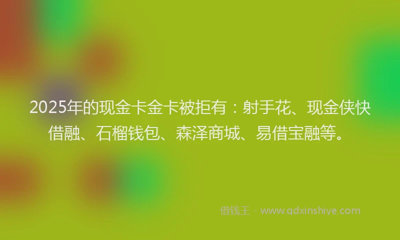 2025年的现金卡金卡被拒有:射手花、现金侠快借融、石榴钱包、森泽商城、易借宝融等。