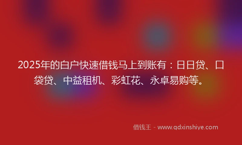 2025年的白户快速借钱马上到账有：日日贷、口袋贷、中益租机、彩虹花、永卓易购等。