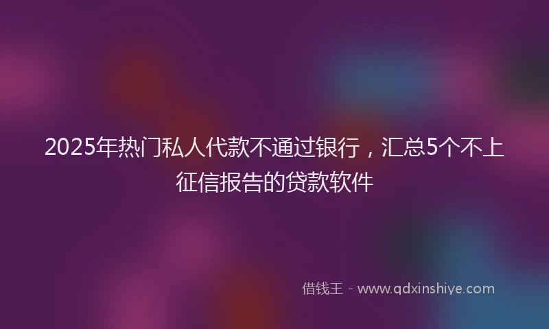 2025年热门私人代款不通过银行,汇总5个不上征信报告的贷款软件