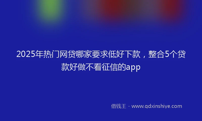 2025年热门网贷哪家要求低好下款，整合5个贷款好做不看征信的app