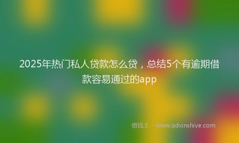 2025年热门私人贷款怎么贷，总结5个有逾期借款容易通过的app