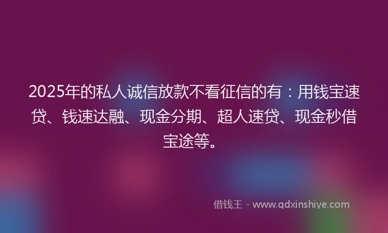 2025年的私人诚信放款不看征信的有:用钱宝速贷、钱速达融、现金分期、超人速贷、现金秒借宝途等。