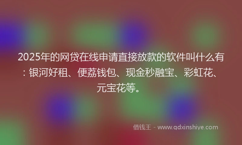 2025年的网贷在线申请直接放款的软件叫什么有:银河好租、便荔钱包、现金秒融宝、彩虹花、元宝花等。