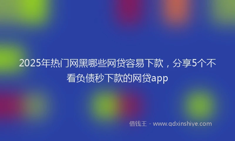 2025年热门网黑哪些网贷容易下款，分享5个不看负债秒下款的网贷app