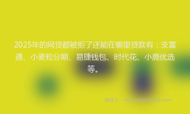 2025年的网贷都被拒了还能在哪里贷款有：支富通、小麦粒分期、易捷钱包、时代花、小鹿优选等。