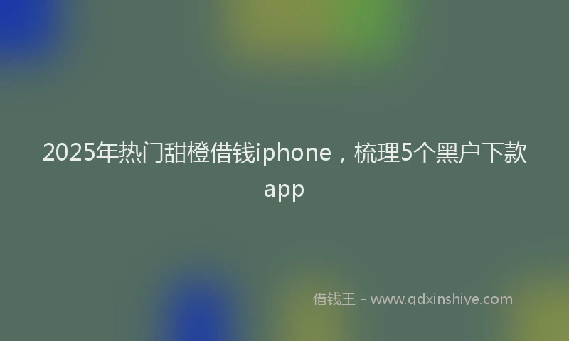 2025年热门甜橙借钱iphone，梳理5个黑户下款app