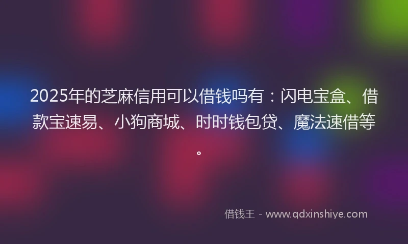 2025年的芝麻信用可以借钱吗有：闪电宝盒、借款宝速易、小狗商城、时时钱包贷、魔法速借等。