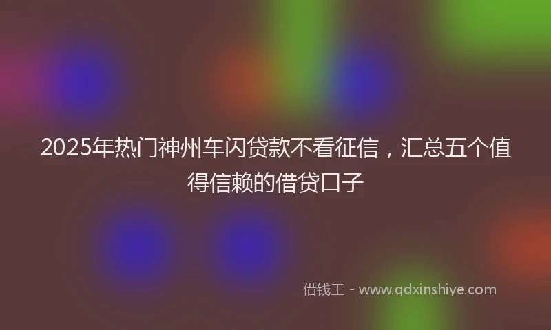 2025年热门神州车闪贷款不看征信,汇总五个值得信赖的借贷口子
