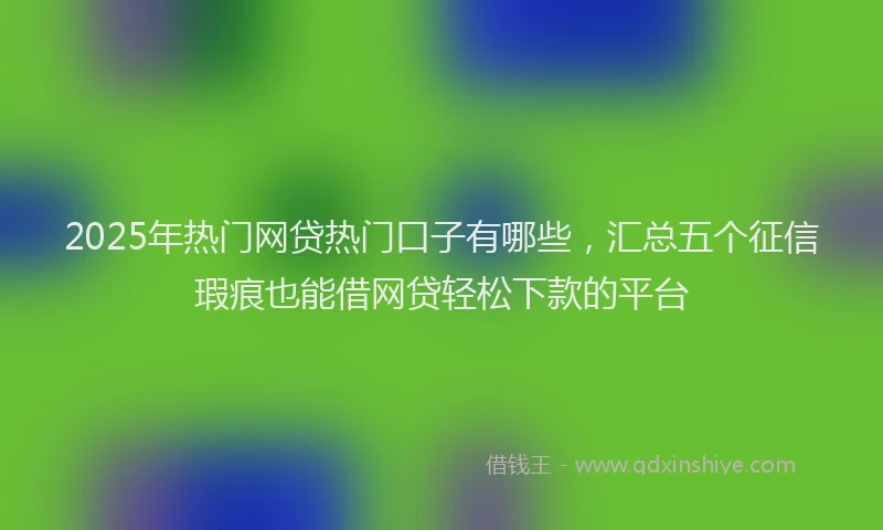 2025年热门网贷热门口子有哪些,汇总五个征信瑕疵也能借网贷轻松下款的平台