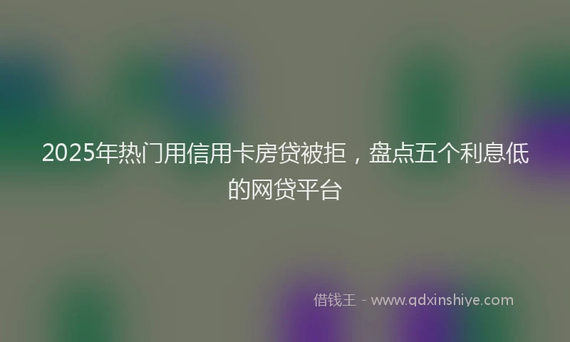 2025年热门用信用卡房贷被拒，盘点五个利息低的网贷平台