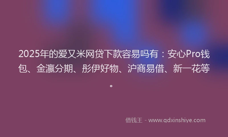 2025年的爱又米网贷下款容易吗有：安心Pro钱包、金瀛分期、彤伊好物、沪商易借、新一花等。