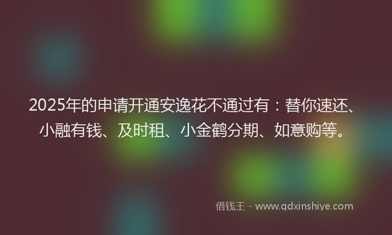 2025年的申请开通安逸花不通过有：替你速还、小融有钱、及时租、小金鹤分期、如意购等。