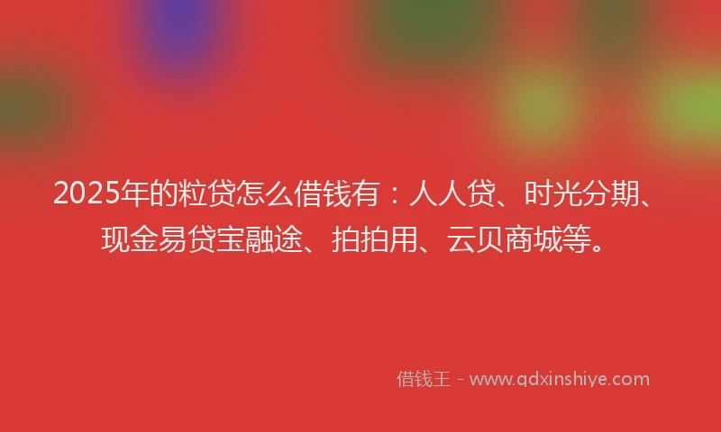 2025年的粒贷怎么借钱有：人人贷、时光分期、现金易贷宝融途、拍拍用、云贝商城等。