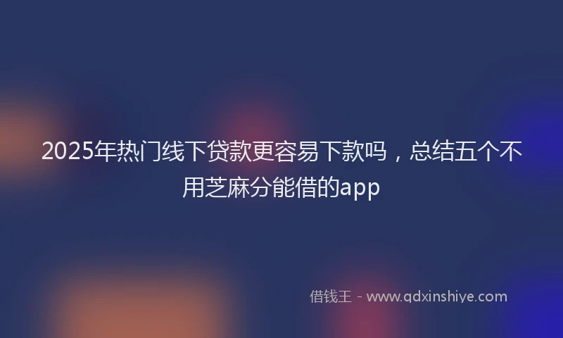 2025年热门线下贷款更容易下款吗,总结五个不用芝麻分能借的app