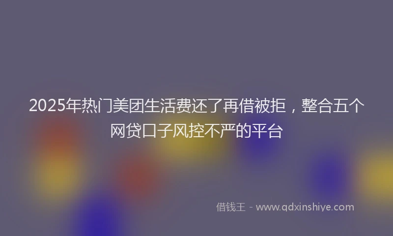 2025年热门美团生活费还了再借被拒，整合五个网贷口子风控不严的平台