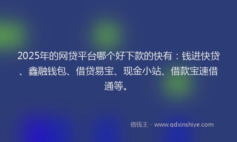 2025年的网贷平台哪个好下款的快有：钱进快贷、鑫融钱包、借贷易宝、现金小站、借款宝速借通等。
