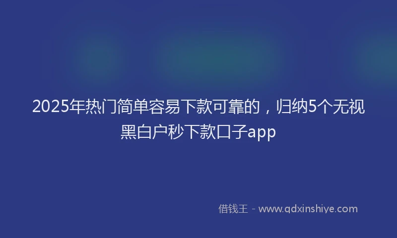2025年热门简单容易下款可靠的，归纳5个无视黑白户秒下款口子app