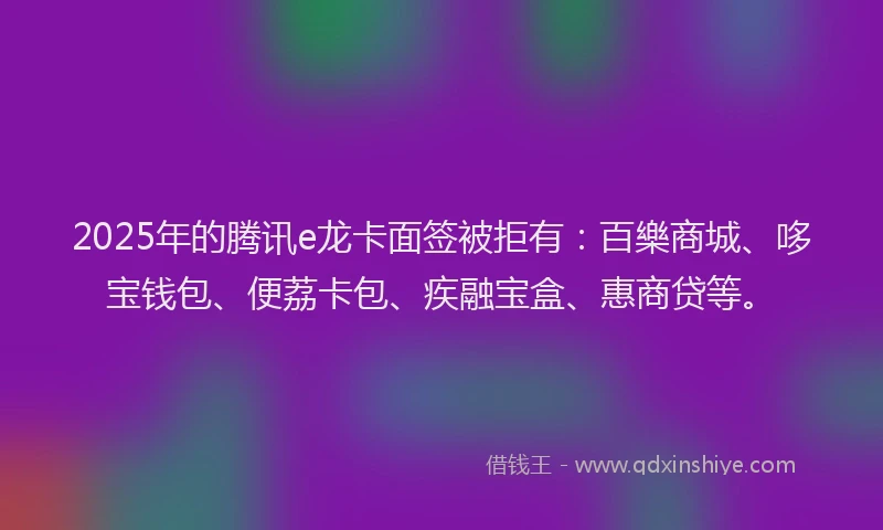 2025年的腾讯e龙卡面签被拒有：百樂商城、哆宝钱包、便荔卡包、疾融宝盒、惠商贷等。