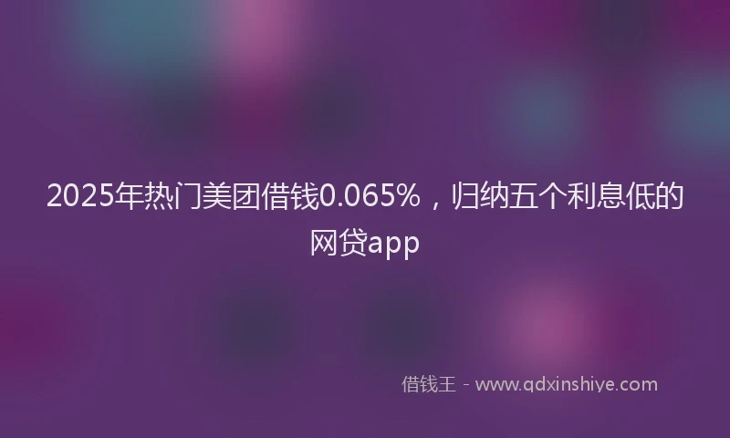 2025年热门美团借钱0.065%,归纳五个利息低的网贷app