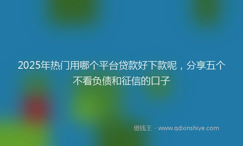 2025年热门用哪个平台贷款好下款呢,分享五个不看负债和征信的口子