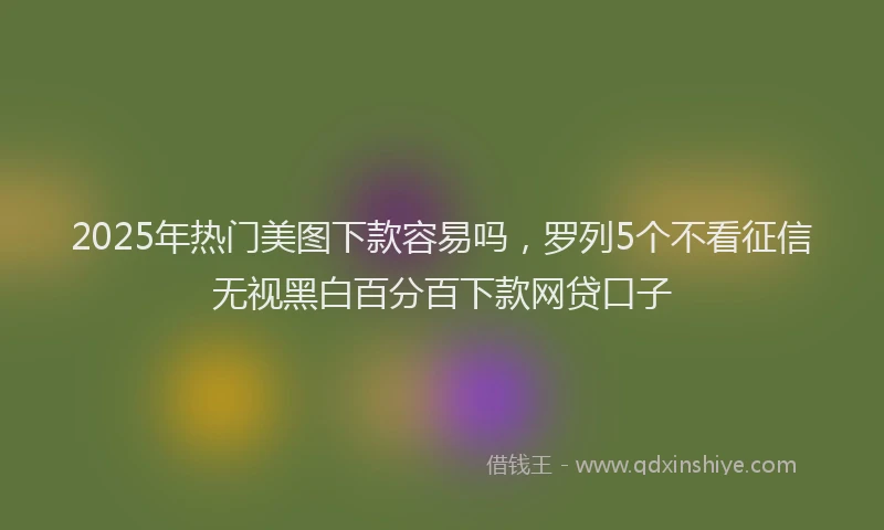 2025年热门美图下款容易吗，罗列5个不看征信无视黑白百分百下款网贷口子