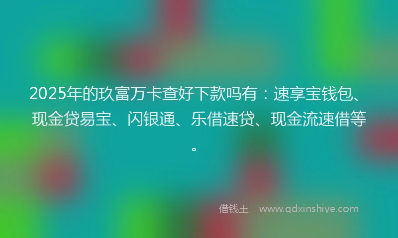 2025年的玖富万卡查好下款吗有：速享宝钱包、现金贷易宝、闪银通、乐借速贷、现金流速借等。