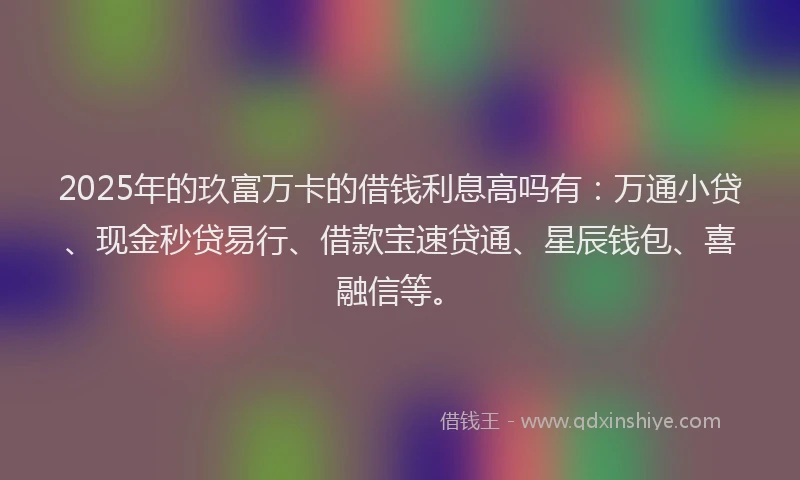 2025年的玖富万卡的借钱利息高吗有：万通小贷、现金秒贷易行、借款宝速贷通、星辰钱包、喜融信等。