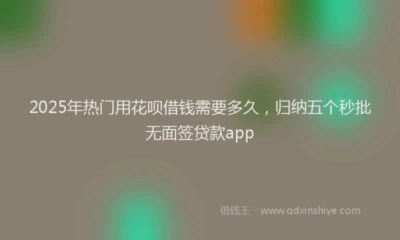 2025年热门用花呗借钱需要多久，归纳五个秒批无面签贷款app