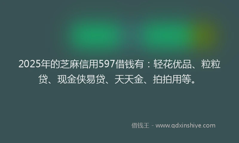 2025年的芝麻信用597借钱有：轻花优品、粒粒贷、现金侠易贷、天天金、拍拍用等。