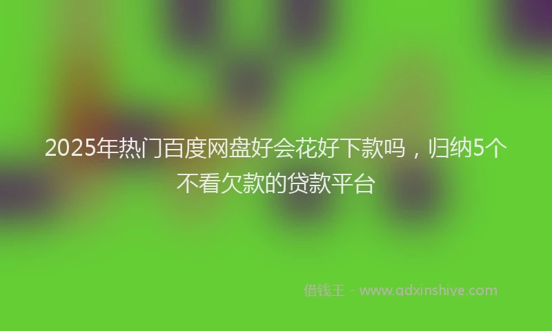 2025年热门百度网盘好会花好下款吗，归纳5个不看欠款的贷款平台