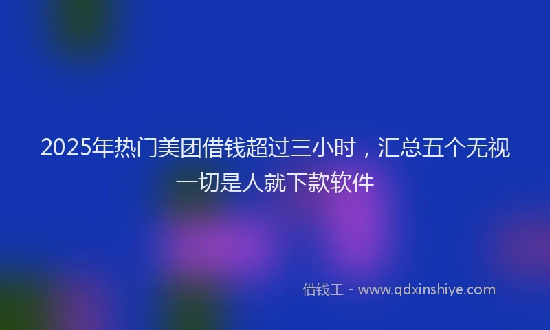 2025年热门美团借钱超过三小时，汇总五个无视一切是人就下款软件