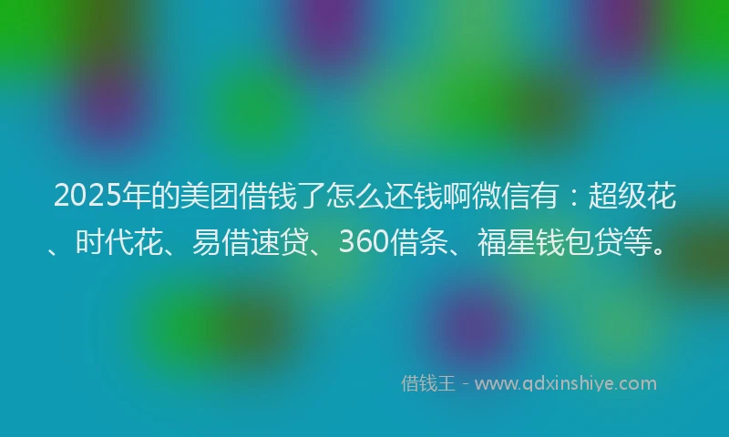 2025年的美团借钱了怎么还钱啊微信有：超级花、时代花、易借速贷、360借条、福星钱包贷等。
