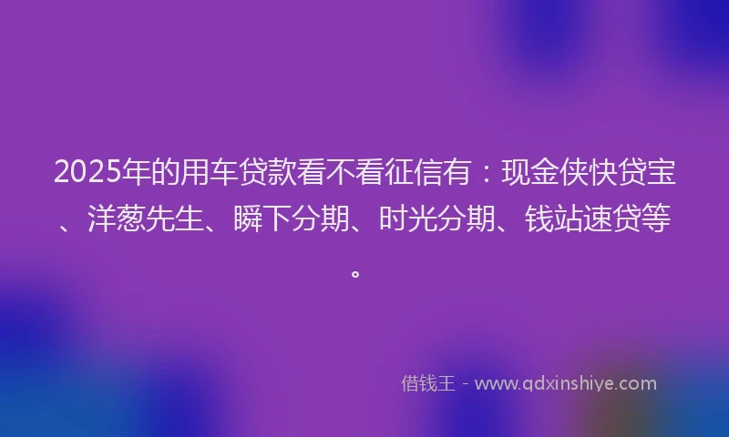 2025年的用车贷款看不看征信有：现金侠快贷宝、洋葱先生、瞬下分期、时光分期、钱站速贷等。