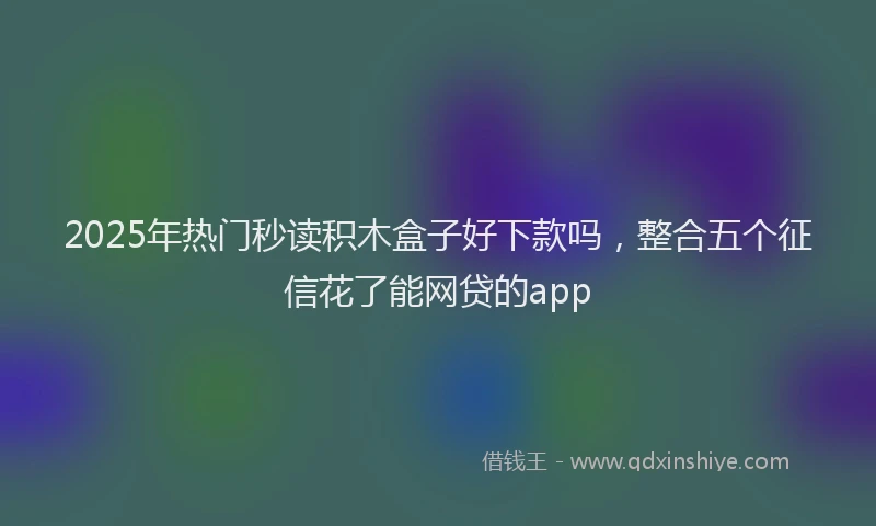 2025年热门秒读积木盒子好下款吗，整合五个征信花了能网贷的app