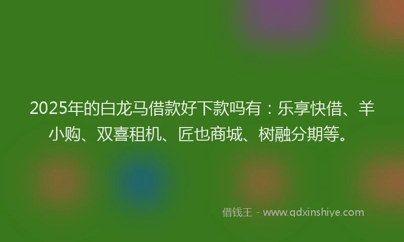 2025年的白龙马借款好下款吗有：乐享快借、羊小购、双喜租机、匠也商城、树融分期等。