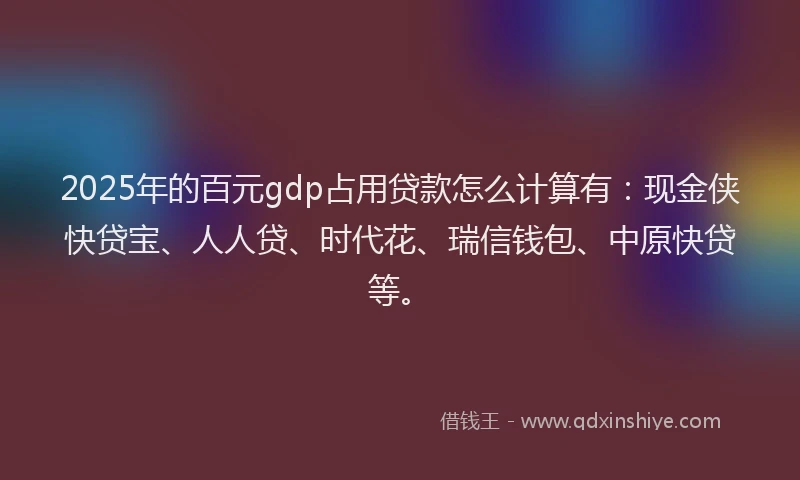 2025年的百元gdp占用贷款怎么计算有：现金侠快贷宝、人人贷、时代花、瑞信钱包、中原快贷等。