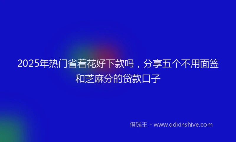 2025年热门省着花好下款吗，分享五个不用面签和芝麻分的贷款口子