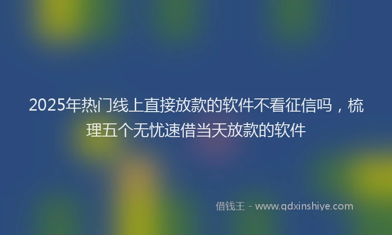 2025年热门线上直接放款的软件不看征信吗，梳理五个无忧速借当天放款的软件