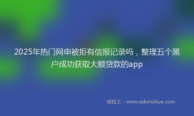 2025年热门网申被拒有信报记录吗，整理五个黑户成功获取大额贷款的app