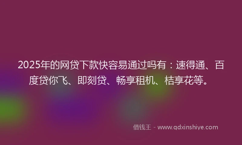 2025年的网贷下款快容易通过吗有：速得通、百度贷你飞、即刻贷、畅享租机、桔享花等。