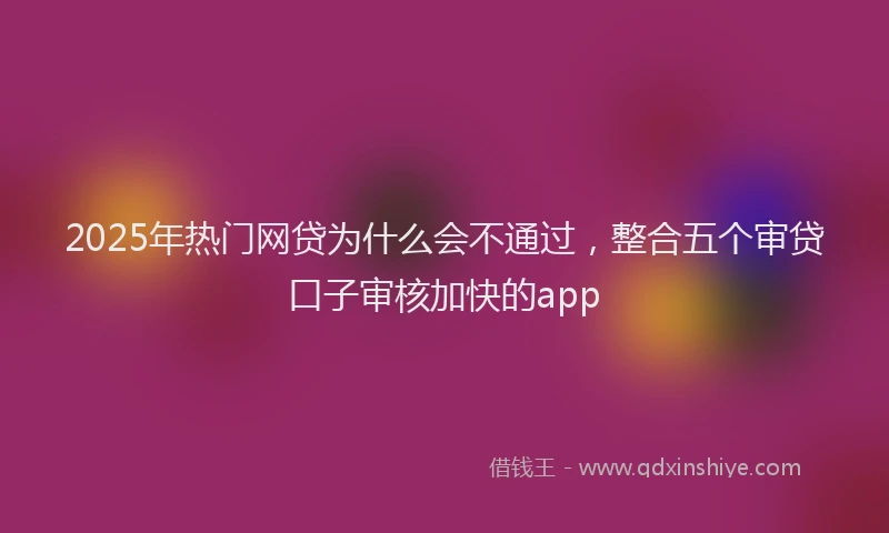 2025年热门网贷为什么会不通过，整合五个审贷口子审核加快的app