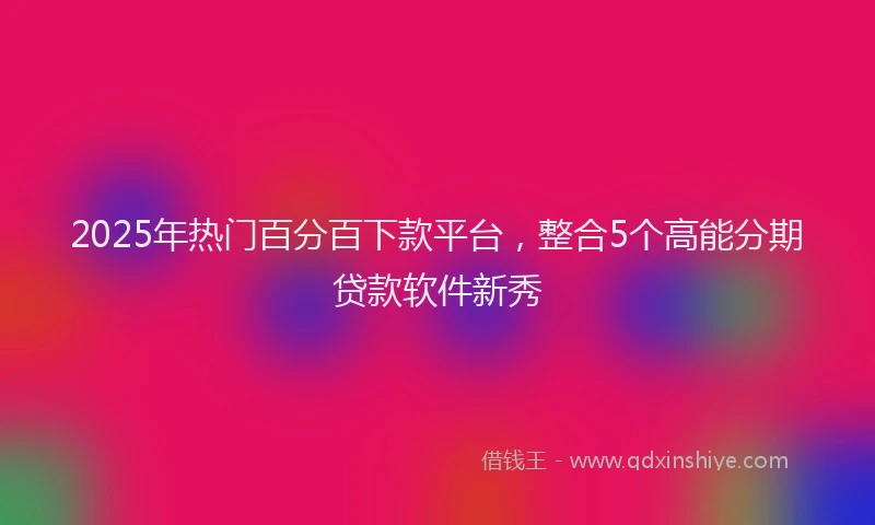 2025年热门百分百下款平台，整合5个高能分期贷款软件新秀