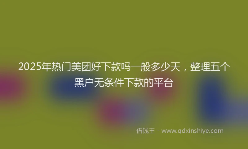 2025年热门美团好下款吗一般多少天，整理五个黑户无条件下款的平台