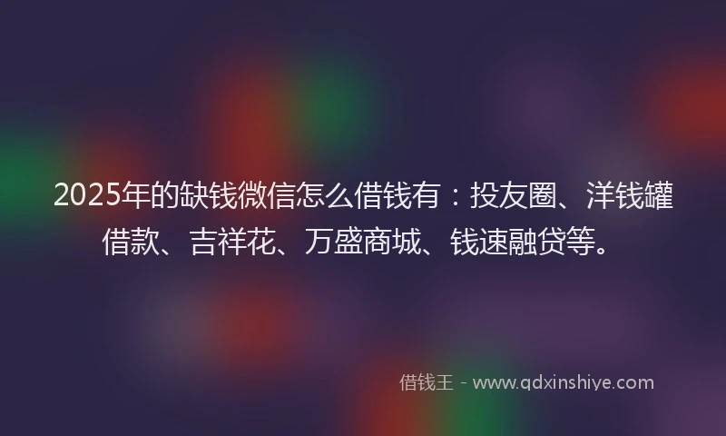 2025年的缺钱微信怎么借钱有：投友圈、洋钱罐借款、吉祥花、万盛商城、钱速融贷等。